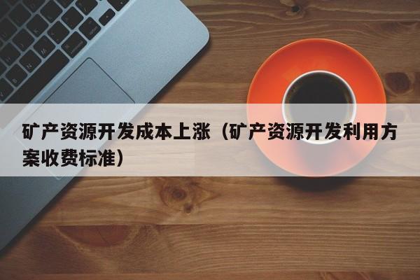 矿产资源开发成本上涨（矿产资源开发利用方案收费标准）