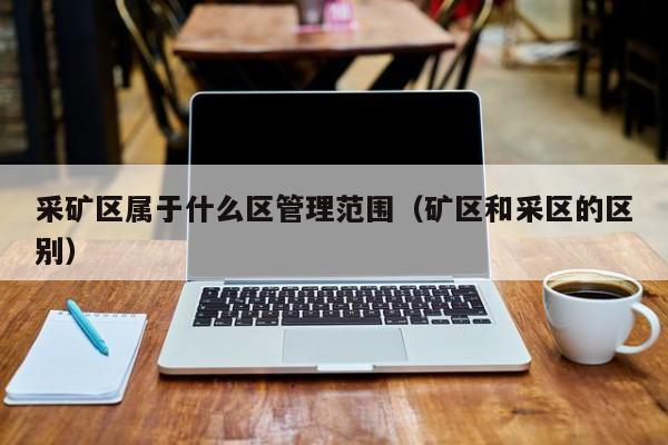 采矿区属于什么区管理范围（矿区和采区的区别）