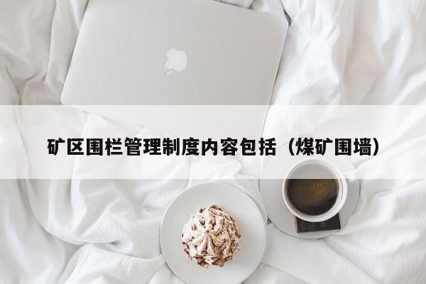 矿区围栏管理制度内容包括（煤矿围墙）
