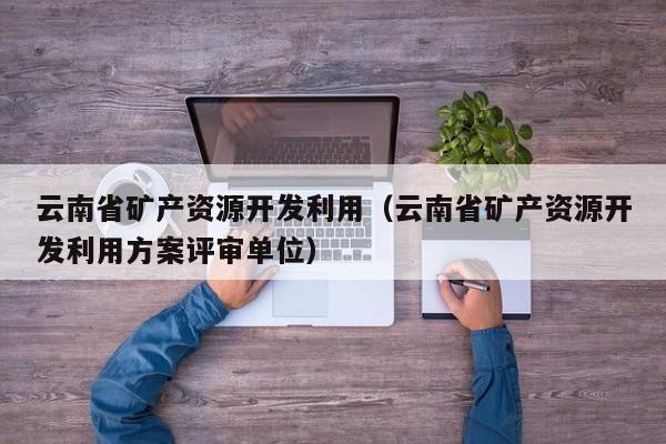 云南省矿产资源开发利用（云南省矿产资源开发利用方案评审单位）