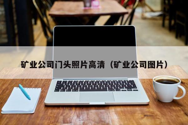 矿业公司门头照片高清（矿业公司图片）