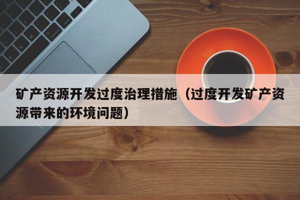 矿产资源开发过度治理措施（过度开发矿产资源带来的环境问题）