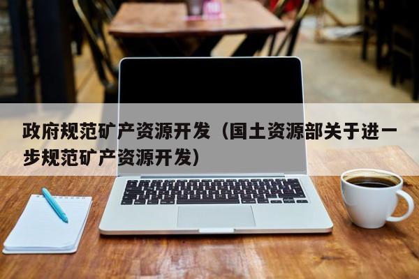 政府规范矿产资源开发（国土资源部关于进一步规范矿产资源开发）