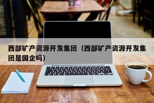西部矿产资源开发集团（西部矿产资源开发集团是国企吗）