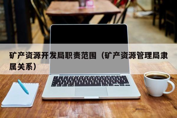 矿产资源开发局职责范围（矿产资源管理局隶属关系）