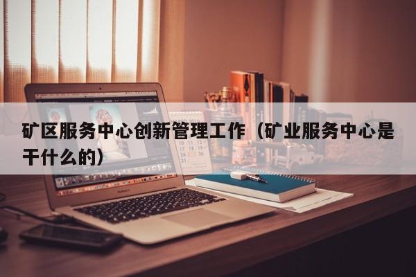 矿区服务中心创新管理工作（矿业服务中心是干什么的）