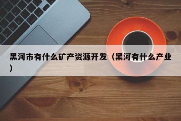 黑河市有什么矿产资源开发（黑河有什么产业）