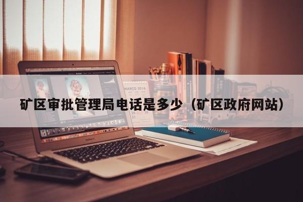 矿区审批管理局电话是多少（矿区政府网站）